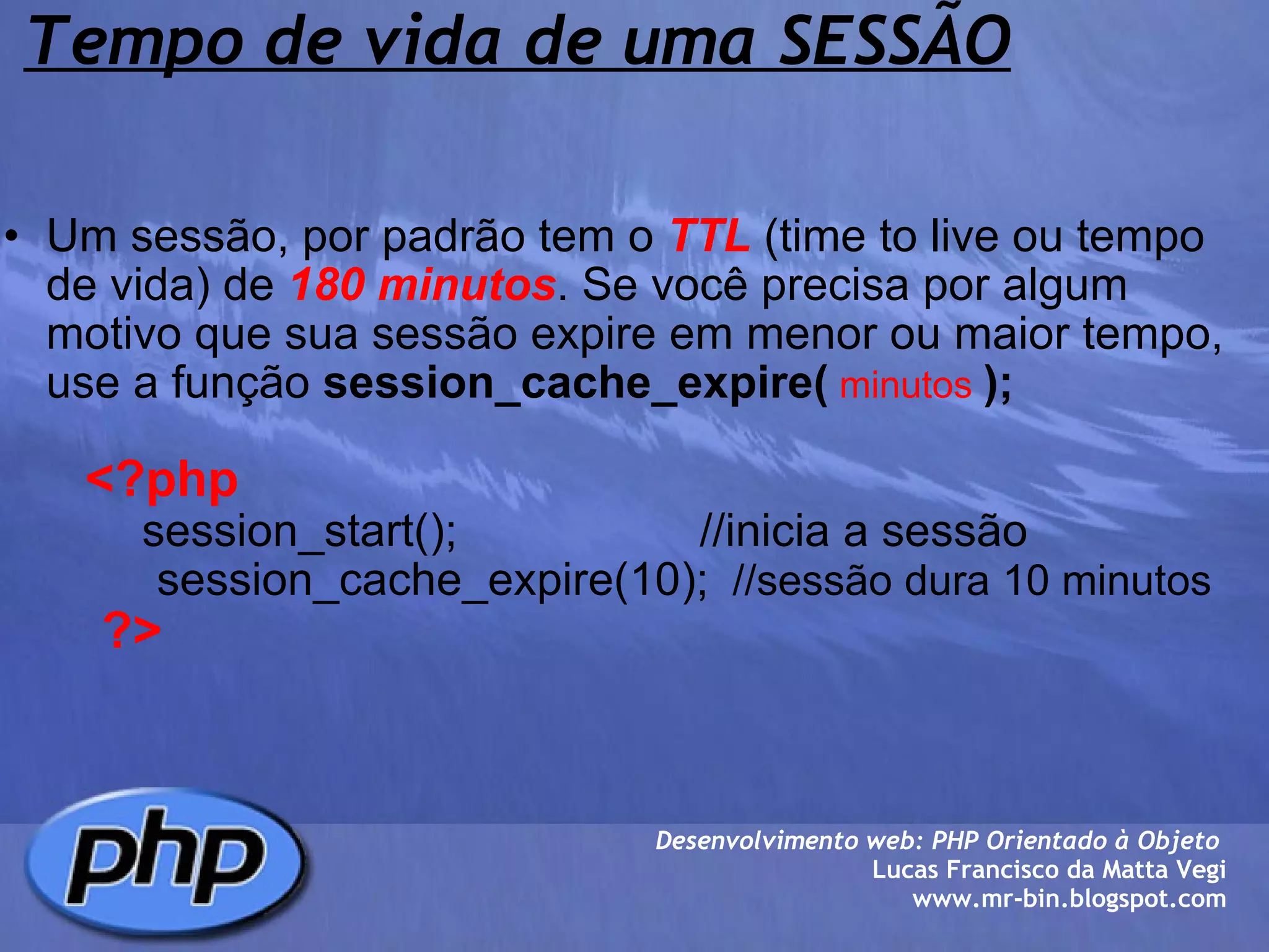 Tempo de vida de uma SESSÃO Um sessão, por padrão tem o  TTL  (time to live ou tempo de vida) de  180 minutos . Se você precisa por algum motivo que sua sessão expire em menor ou maior tempo, use a função  session_cache_expire(   minutos   );            <?php              session_start();                   //inicia a sessão                session_cache_expire(10);   //sessão dura 10 minutos         ?> Desenvolvimento web: PHP Orientado à Objeto  Lucas Francisco da Matta Vegi www.mr-bin.blogspot.com 