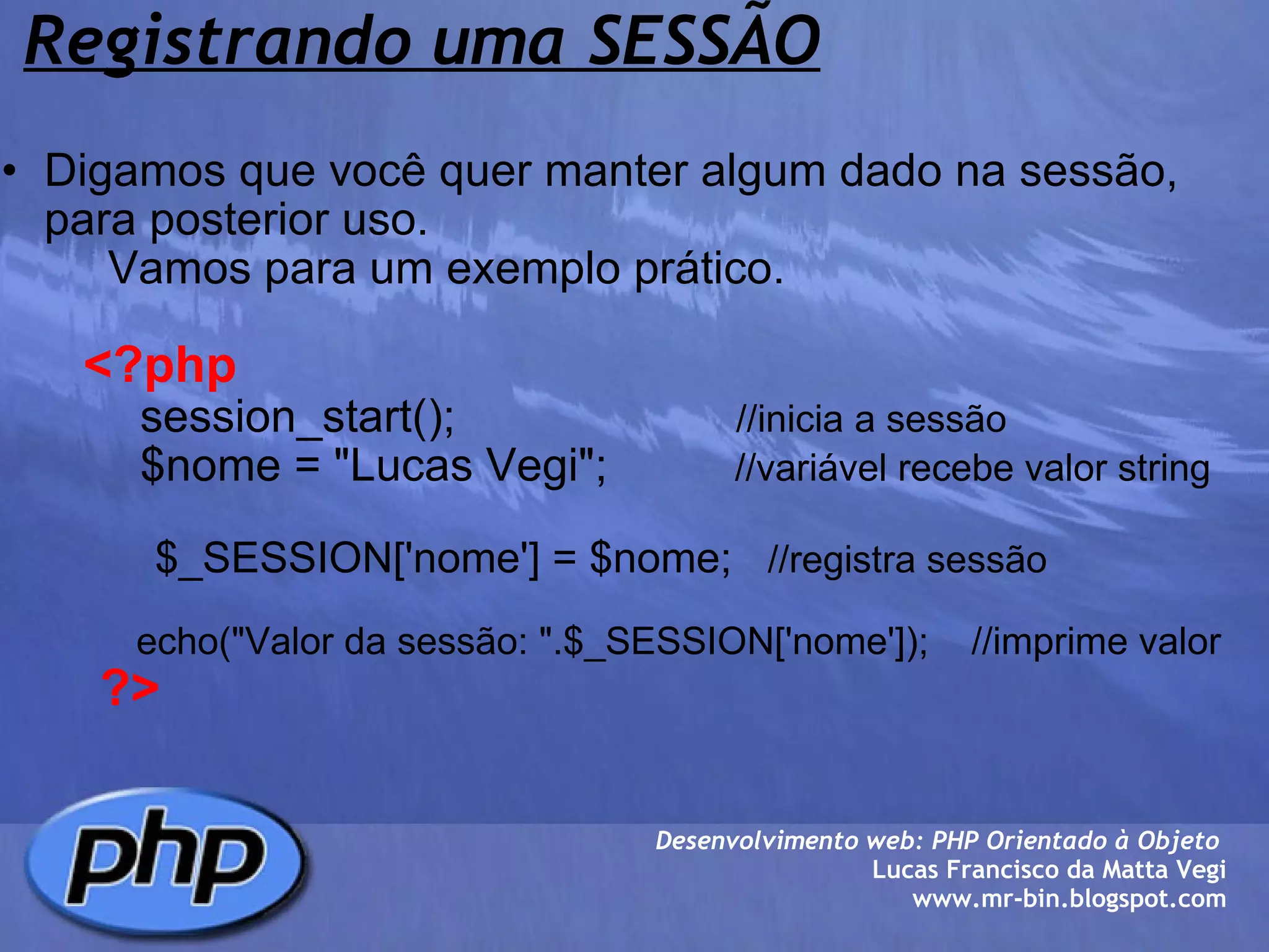 Registrando uma SESSÃO Digamos que você quer manter algum dado na sessão, para posterior uso.      Vamos para um exemplo prático.            <?php              session_start();                       //inicia a sessão              $nome = "Lucas Vegi";           //variável recebe valor string                               $_SESSION['nome'] = $nome;    //registra sessão                  echo("Valor da sessão: ".$_SESSION['nome']);    //imprime valor         ?> Desenvolvimento web: PHP Orientado à Objeto  Lucas Francisco da Matta Vegi www.mr-bin.blogspot.com 