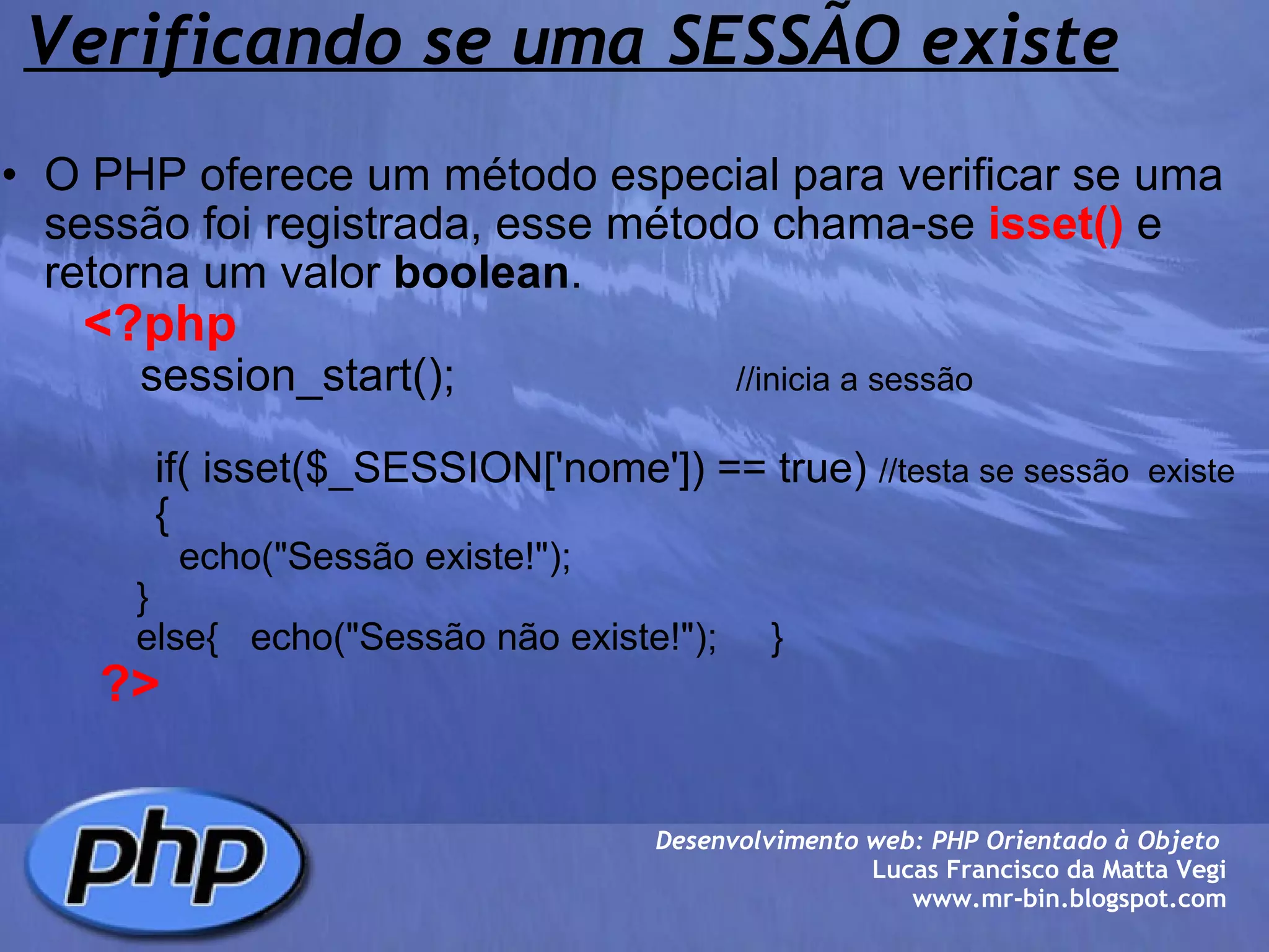 Verificando se uma SESSÃO existe O PHP oferece um método especial para verificar se uma sessão foi registrada, esse método chama-se  isset()  e retorna um valor  boolean .          <?php              session_start();                       //inicia a sessão                               if( isset($_SESSION['nome']) == true)  //testa se sessão  existe                {                     echo("Sessão existe!");                    }                else{   echo("Sessão não existe!");     }                    ?> Desenvolvimento web: PHP Orientado à Objeto  Lucas Francisco da Matta Vegi www.mr-bin.blogspot.com 