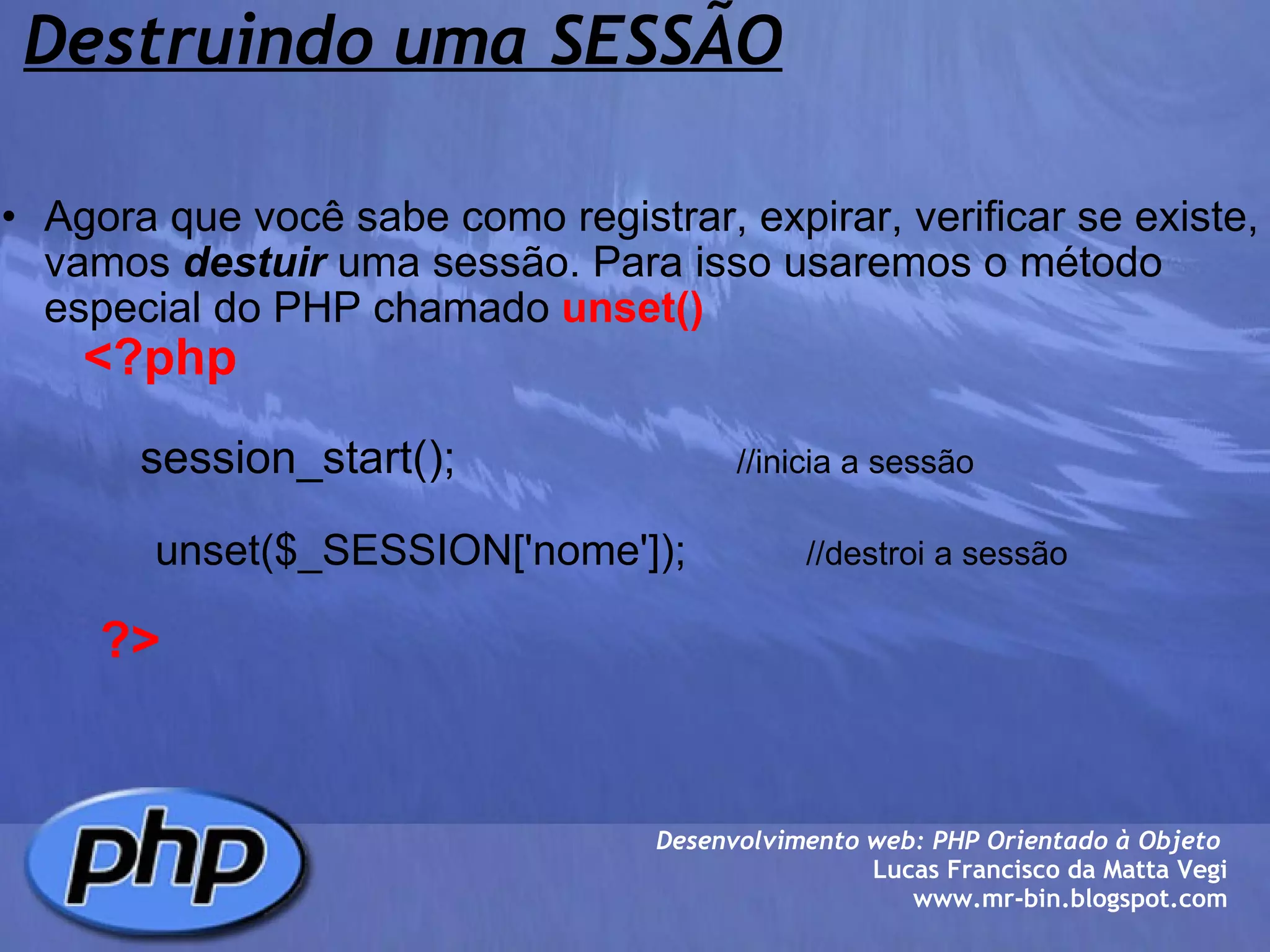 Destruindo uma SESSÃO Agora que você sabe como registrar, expirar, verificar se existe, vamos  destuir  uma sessão. Para isso usaremos o método especial do PHP chamado  unset()          <?php                           session_start();                       //inicia a sessão                               unset($_SESSION['nome']);           //destroi a sessão                     ?> Desenvolvimento web: PHP Orientado à Objeto  Lucas Francisco da Matta Vegi www.mr-bin.blogspot.com 