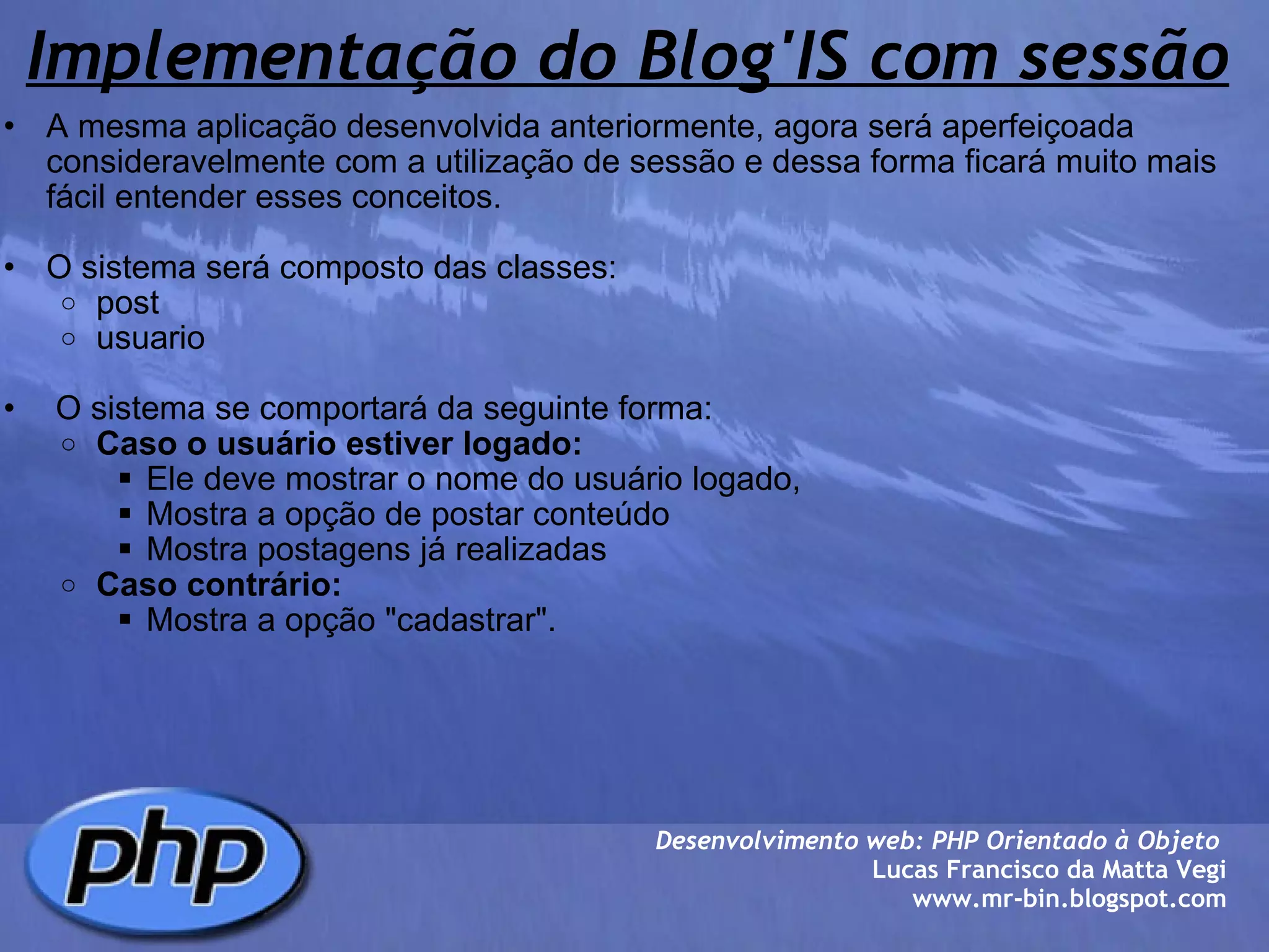 Implementação do Blog'IS com sessão A mesma aplicação desenvolvida anteriormente, agora será aperfeiçoada consideravelmente com a utilização de sessão e dessa forma ficará muito mais fácil entender esses conceitos.    O sistema será composto das classes: post usuario     O sistema se comportará da seguinte forma: Caso o usuário estiver logado: Ele deve mostrar o nome do usuário logado,  Mostra a opção de postar conteúdo Mostra postagens já realizadas Caso contrário: Mostra a opção "cadastrar".    Desenvolvimento web: PHP Orientado à Objeto  Lucas Francisco da Matta Vegi www.mr-bin.blogspot.com 