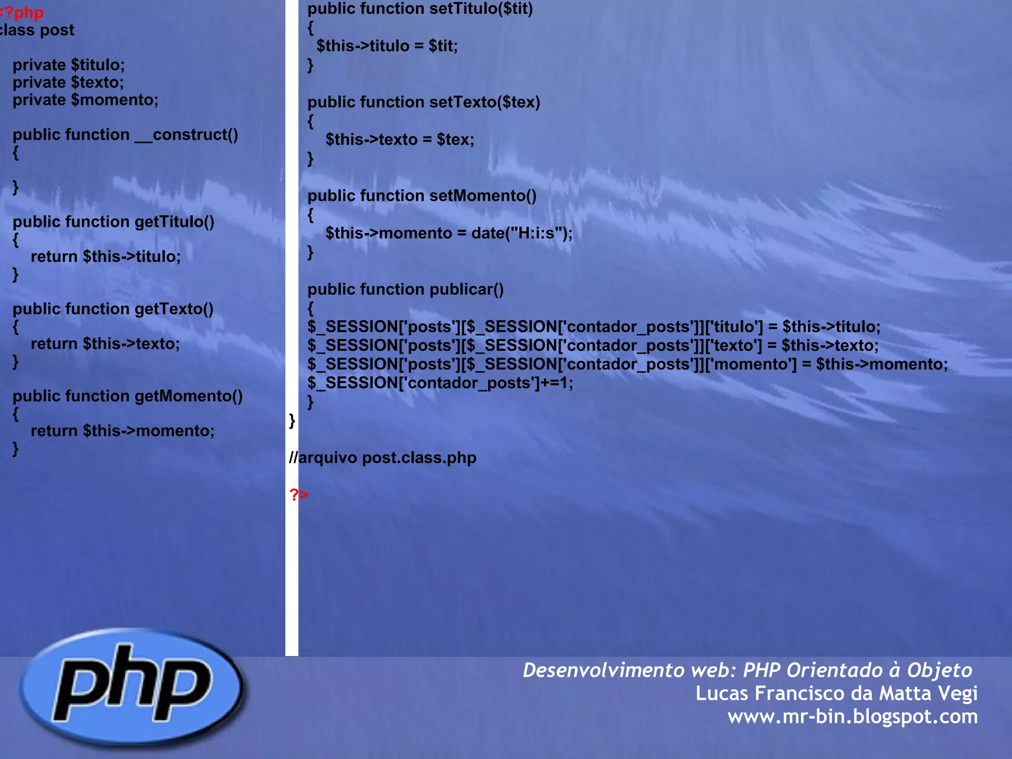 <?php class post   {     private $titulo;     private $texto;     private $momento;          public function __construct()     {              }          public function getTitulo()     {         return $this->titulo;     }          public function getTexto()     {         return $this->texto;     }          public function getMomento()      {         return $this->momento;      }        Desenvolvimento web: PHP Orientado à Objeto  Lucas Francisco da Matta Vegi www.mr-bin.blogspot.com      public function setTitulo($tit)     {       $this->titulo = $tit;     }          public function setTexto($tex)     {         $this->texto = $tex;     }              public function setMomento()     {         $this->momento = date("H:i:s");     }            public function publicar()      {     $_SESSION['posts'][$_SESSION['contador_posts']]['titulo'] = $this->titulo;     $_SESSION['posts'][$_SESSION['contador_posts']]['texto'] = $this->texto;     $_SESSION['posts'][$_SESSION['contador_posts']]['momento'] = $this->momento;     $_SESSION['contador_posts']+=1;     }     }   //arquivo post.class.php  ?> 
