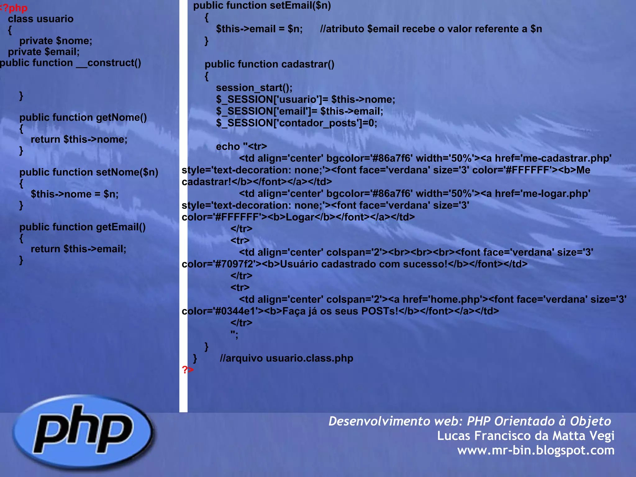 <?php     class usuario     {         private $nome;                                   private $email;                                 public function __construct()              {         }            public function getNome()         {             return $this->nome;              }                  public function setNome($n)         {             $this->nome = $n;                }                  public function getEmail()         {             return $this->email;               }        Desenvolvimento web: PHP Orientado à Objeto  Lucas Francisco da Matta Vegi www.mr-bin.blogspot.com      public function setEmail($n)         {             $this->email = $n;      //atributo $email recebe o valor referente a $n         }                  public function cadastrar()         {             session_start();             $_SESSION['usuario']= $this->nome;             $_SESSION['email']= $this->email;             $_SESSION['contador_posts']=0;                          echo "<tr>                     <td align='center' bgcolor='#86a7f6' width='50%'><a href='me-cadastrar.php' style='text-decoration: none;'><font face='verdana' size='3' color='#FFFFFF'><b>Me cadastrar!</b></font></a></td>                     <td align='center' bgcolor='#86a7f6' width='50%'><a href='me-logar.php' style='text-decoration: none;'><font face='verdana' size='3' color='#FFFFFF'><b>Logar</b></font></a></td>                  </tr>                  <tr>                     <td align='center' colspan='2'><br><br><br><font face='verdana' size='3' color='#7097f2'><b>Usuário cadastrado com sucesso!</b></font></td>                          </tr>                  <tr>                     <td align='center' colspan='2'><a href='home.php'><font face='verdana' size='3' color='#0344e1'><b>Faça já os seus POSTs!</b></font></a></td>                          </tr>                  ";         }     }        //arquivo usuario.class.php ?> 