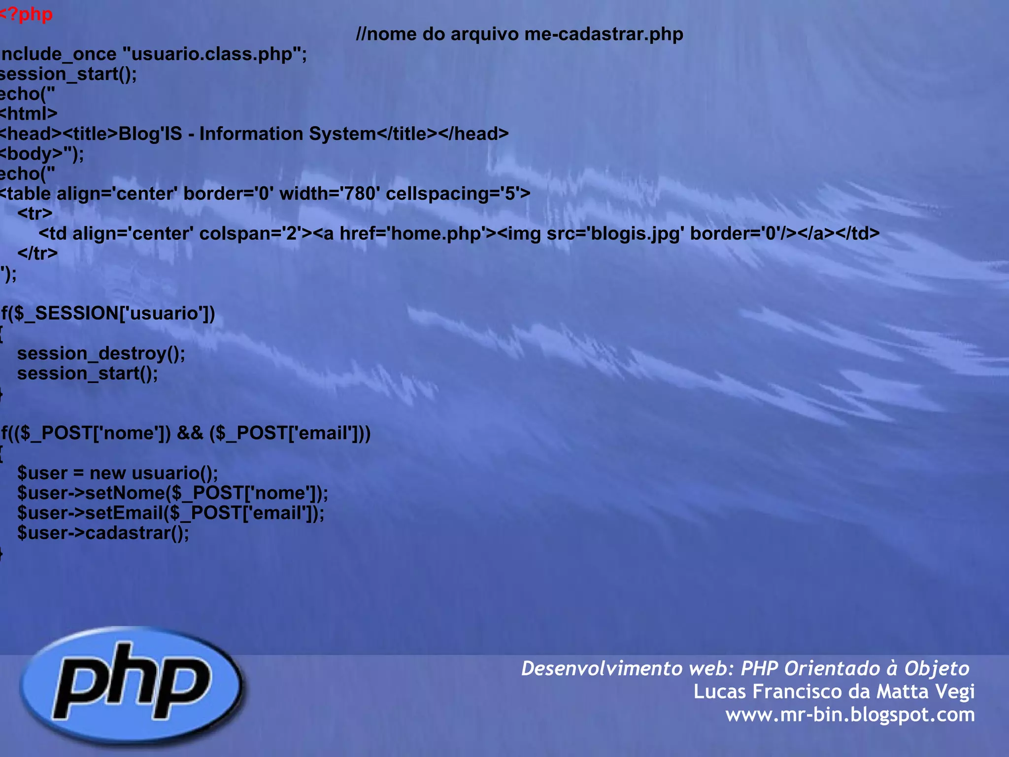 <?php                                                                      //nome do arquivo me-cadastrar.php include_once "usuario.class.php"; session_start(); echo(" <html> <head><title>Blog'IS - Information System</title></head> <body>"); echo(" <table align='center' border='0' width='780' cellspacing='5'>     <tr>         <td align='center' colspan='2'><a href='home.php'><img src='blogis.jpg' border='0'/></a></td>     </tr>     "); if($_SESSION['usuario']) {     session_destroy();     session_start(); } if(($_POST['nome']) && ($_POST['email'])) {     $user = new usuario();     $user->setNome($_POST['nome']);     $user->setEmail($_POST['email']);     $user->cadastrar(); } Desenvolvimento web: PHP Orientado à Objeto  Lucas Francisco da Matta Vegi www.mr-bin.blogspot.com 