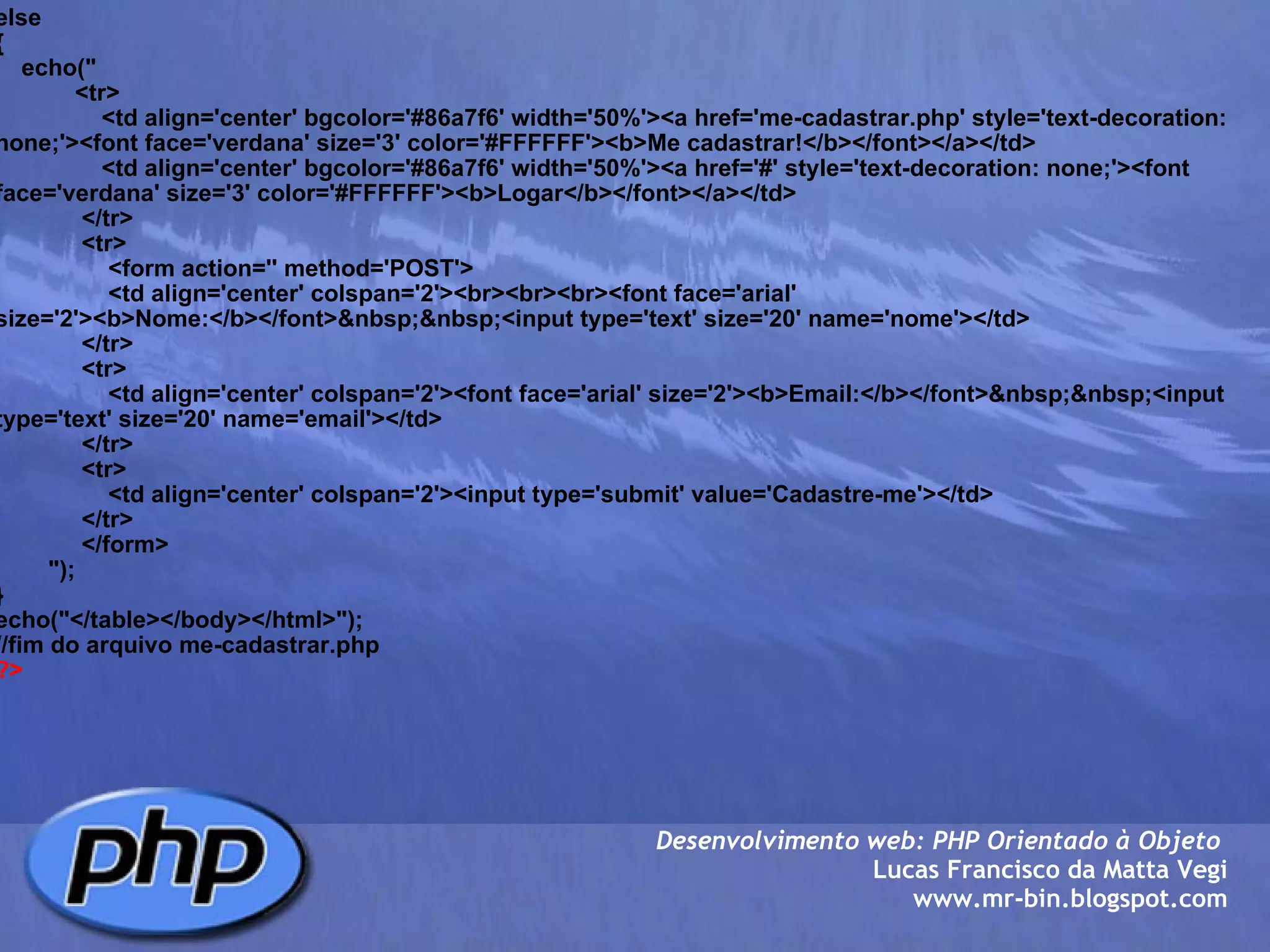 else {     echo("             <tr>                 <td align='center' bgcolor='#86a7f6' width='50%'><a href='me-cadastrar.php' style='text-decoration: none;'><font face='verdana' size='3' color='#FFFFFF'><b>Me cadastrar!</b></font></a></td>                 <td align='center' bgcolor='#86a7f6' width='50%'><a href='#' style='text-decoration: none;'><font face='verdana' size='3' color='#FFFFFF'><b>Logar</b></font></a></td>              </tr>              <tr>                  <form action='' method='POST'>                  <td align='center' colspan='2'><br><br><br><font face='arial' size='2'><b>Nome:</b></font>&nbsp;&nbsp;<input type='text' size='20' name='nome'></td>              </tr>              <tr>                  <td align='center' colspan='2'><font face='arial' size='2'><b>Email:</b></font>&nbsp;&nbsp;<input type='text' size='20' name='email'></td>              </tr>              <tr>                  <td align='center' colspan='2'><input type='submit' value='Cadastre-me'></td>              </tr>              </form>                                 ");     } echo("</table></body></html>"); //fim do arquivo me-cadastrar.php ?> Desenvolvimento web: PHP Orientado à Objeto  Lucas Francisco da Matta Vegi www.mr-bin.blogspot.com 