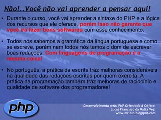 Não!..Você não vai aprender a pensar aqui! Durante o curso, você vai aprender a sintaxe do PHP e a lógica dos recursos que ele oferece,  porém isso não garante que você irá fazer bons softwares  com esse conhecimento.   Todos nós sabemos a gramática da língua portuguesa e como se escreve, porém nem todos nós temos o dom de escrever boas redações.  Com linguagens de programação é a mesma coisa!     No português, a prática da escrita tráz melhoras consideráveis na qualidade das redações escritas por quem exercita. A prática da programação também tráz melhoras de raciocínio e qualidade de software dos programadores!  Desenvolvimento web: PHP Orientado à Objeto  Lucas Francisco da Matta Vegi www.mr-bin.blogspot.com 