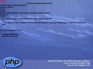 <?php                                                      //nome do arquivo home.php include_once 'post.class.php'; session_start(); echo(" <html> <head><title>Blog'IS - Information System</title></head> <body>"); echo(" <table align='center' border='0' width='780' cellspacing='5'>     <tr>         <td align='center' colspan='2'><a href='home.php'><img src='blogis.jpg' border='0'/></a></td>     </tr>     "); if($_GET['opcao']=='sair') {     unset($_SESSION);     session_destroy(); } Desenvolvimento web: PHP Orientado à Objeto  Lucas Francisco da Matta Vegi www.mr-bin.blogspot.com 