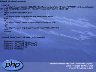 if(isset($_SESSION['usuario'])) {     echo "<tr>             <td align='center' bgcolor='#86a7f6'><font face='verdana' size='3' color='#FFFFFF'><b>Usuário logado: </b><i>".$_SESSION['usuario']."</i> - <a href='?opcao=sair'>Sair</a></font></td>          </tr>          <form action='' method='POST'>          <tr>             <td align='center'><input type='text' name='titulo'></td>          </tr>          <tr>             <td align='center'><textarea name='texto'></textarea></td>          </tr>          <tr>             <td align='center'><input type='submit' value='POSTAR!'></td>          </tr>          </form>                 ";         if(isset($_POST['titulo']) && isset($_POST['texto']))     {         $postagem = new post();         $postagem->setTitulo($_POST['titulo']);         $postagem->setTexto($_POST['texto']);         $postagem->setMomento();         $postagem->publicar();     } Desenvolvimento web: PHP Orientado à Objeto  Lucas Francisco da Matta Vegi www.mr-bin.blogspot.com 