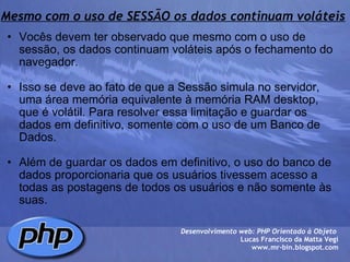 Mesmo com o uso de SESSÃO os dados continuam voláteis Vocês devem ter observado que mesmo com o uso de sessão, os dados continuam voláteis após o fechamento do navegador.   Isso se deve ao fato de que a Sessão simula no servidor, uma área memória equivalente à memória RAM desktop, que é volátil. Para resolver essa limitação e guardar os dados em definitivo, somente com o uso de um Banco de Dados.   Além de guardar os dados em definitivo, o uso do banco de dados proporcionaria que os usuários tivessem acesso a todas as postagens de todos os usuários e não somente às suas.  Desenvolvimento web: PHP Orientado à Objeto  Lucas Francisco da Matta Vegi www.mr-bin.blogspot.com 