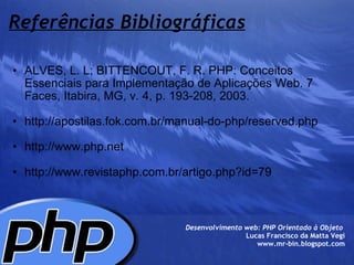 Referências Bibliográficas ALVES, L. L; BITTENCOUT, F. R. PHP: Conceitos Essenciais para Implementação de Aplicações Web. 7 Faces, Itabira, MG, v. 4, p. 193-208, 2003.   http://apostilas.fok.com.br/manual-do-php/reserved.php   http://www.php.net    http://www.revistaphp.com.br/artigo.php?id=79  Desenvolvimento web: PHP Orientado à Objeto  Lucas Francisco da Matta Vegi www.mr-bin.blogspot.com 