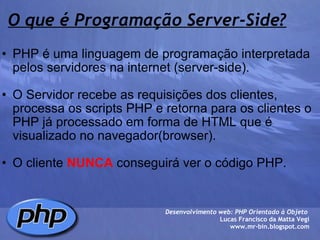 O que é Programação Server-Side? PHP é uma linguagem de programação interpretada pelos servidores na internet (server-side).   O Servidor recebe as requisições dos clientes, processa os scripts PHP e retorna para os clientes o PHP já processado em forma de HTML que é visualizado no navegador(browser).   O cliente  NUNCA  conseguirá ver o código PHP.  Desenvolvimento web: PHP Orientado à Objeto  Lucas Francisco da Matta Vegi www.mr-bin.blogspot.com 