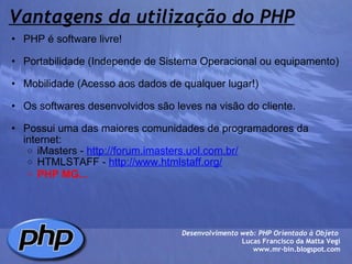 Vantagens da utilização do PHP PHP é software livre!   Portabilidade (Independe de Sistema Operacional ou equipamento)   Mobilidade (Acesso aos dados de qualquer lugar!)   Os softwares desenvolvidos são leves na visão do cliente.   Possui uma das maiores comunidades de programadores da internet:  iMasters -  http://forum.imasters.uol.com.br/ HTMLSTAFF -  http://www.htmlstaff.org/ PHP MG...   Desenvolvimento web: PHP Orientado à Objeto  Lucas Francisco da Matta Vegi www.mr-bin.blogspot.com 