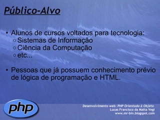Público-Alvo Alunos de cursos voltados para tecnologia: Sistemas de Informação Ciência da Computação etc...   Pessoas que já possuem conhecimento prévio de lógica de programação e HTML. Desenvolvimento web: PHP Orientado à Objeto  Lucas Francisco da Matta Vegi www.mr-bin.blogspot.com 