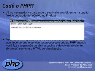 Cadê o PHP?? Já no navegador visualizando o seu Hello World!, entre na opção "exibir código-fonte" (Ctrl+U no Firefox).               Você deve ter reparado que só apareceu códigos HTML. Isso acontece porque o servidor já processou o código PHP quando você fez a requisição de abrir a página e devolveu ao cliente (browser) somente o HTML de visualização. Desenvolvimento web: PHP Orientado à Objeto  Lucas Francisco da Matta Vegi www.mr-bin.blogspot.com 