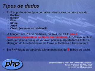 Tipos de dados PHP suporta vários tipos de dados, dentre eles os principais são: Boolean Integer Float String Array Objeto (Veremos no módulo III)     A tipagem em PHP é dinâmica, ou seja, em PHP  não é necessário especificar os tipos das variáveis . É possível atribuir qualquer valor a qualquer variável, pois o interpretador PHP faz a alteração do tipo da variável de forma automática e transparente.    Em PHP todas as variáveis são antecedidas de  $  (cifrão ou cash).  Desenvolvimento web: PHP Orientado à Objeto  Lucas Francisco da Matta Vegi www.mr-bin.blogspot.com 