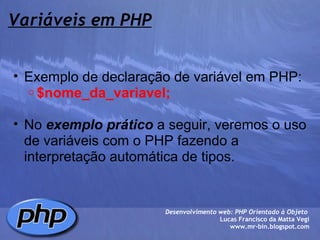 Variáveis em PHP Exemplo de declaração de variável em PHP: $nome_da_variavel;   No  exemplo prático  a seguir, veremos o uso de variáveis com o PHP fazendo a interpretação automática de tipos.   Desenvolvimento web: PHP Orientado à Objeto  Lucas Francisco da Matta Vegi www.mr-bin.blogspot.com 