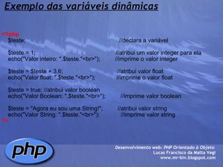 Exemplo das variáveis dinâmicas <?php     $teste;                                                         //declara a variável          $teste = 1;                                                 //atribui um valor integer para ela     echo("Valor inteiro: ".$teste."<br>");         //imprime o valor integer          $teste = $teste + 3.6;                                 //atribui valor float     echo("Valor float: ".$teste."<br>");             //imprime o valor float          $teste = true; //atribui valor boolean     echo("Valor Boolean: ".$teste."<br>");         //imprime valor boolean          $teste = "Agora eu sou uma String!";         //atribui valor string     echo("Valor String: ".$teste."<br>");             //imprime valor string    ?> Desenvolvimento web: PHP Orientado à Objeto  Lucas Francisco da Matta Vegi www.mr-bin.blogspot.com 