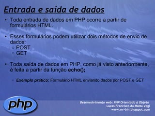 Entrada e saída de dados Toda entrada de dados em PHP ocorre a partir de formulários HTML.   Esses formulários podem utilizar dois métodos de envio de dados: POST GET   Toda saída de dados em PHP, como já visto anteriormente,  é feita a partir da função  echo();     Exemplo prático:  Formulário HTML enviando dados por POST e GET  Desenvolvimento web: PHP Orientado à Objeto  Lucas Francisco da Matta Vegi www.mr-bin.blogspot.com 