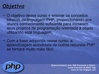 Objetivo O objetivo desse curso é ensinar os conceitos básicos da linguagem PHP, proporcionando aos alunos conhecimento suficiente para iniciarem seus projetos de programação orientada à objeto utilizando está linguagem.   Com a base adquirida nesse curso, a aprendizagem autodidata de outros recursos PHP se tornará muito mais fácil.  Desenvolvimento web: PHP Orientado à Objeto  Lucas Francisco da Matta Vegi www.mr-bin.blogspot.com 