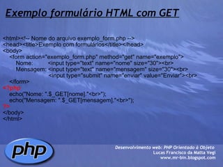 Exemplo formulário HTML com GET <html><!-- Nome do arquivo exemplo_form.php --> <head><title>Exemplo com formulários</title></head> <body>     <form action="exemplo_form.php" method="get" name="exemplo">         Nome:         <input type="text" name="nome" size="30"><br>         Mensagem: <input type="text" name="mensagem" size="30"><br>                             <input type="submit" name="enviar" value="Enviar"><br>     </form> <?php          echo("Nome: ".$_GET[nome]."<br>");     echo("Mensagem: ".$_GET[mensagem]."<br>"); ?> </body> </html> Desenvolvimento web: PHP Orientado à Objeto  Lucas Francisco da Matta Vegi www.mr-bin.blogspot.com 
