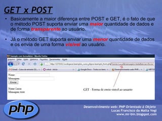 GET x POST Basicamente a maior diferença entre POST e GET, é o fato de que o método POST suporta enviar uma  maior  quantidade de dados e de forma  transparente  ao usuário.  Já o método GET suporta enviar uma  menor  quantidade de dados e os envia de uma forma  visível  ao usuário. Desenvolvimento web: PHP Orientado à Objeto  Lucas Francisco da Matta Vegi www.mr-bin.blogspot.com 