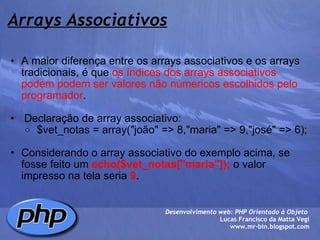 Arrays Associativos A maior diferença entre os arrays associativos e os arrays tradicionais, é que  os índices dos arrays associativos podem podem ser valores não númericos   escolhidos pelo programador .     Declaração de array associativo:   $vet_notas = array("joão" => 8,"maria" => 9,"josé" => 6);   Considerando o array associativo do exemplo acima, se fosse feito um  echo($vet_notas["maria"]);  o valor impresso na tela seria  9 .  Desenvolvimento web: PHP Orientado à Objeto  Lucas Francisco da Matta Vegi www.mr-bin.blogspot.com 
