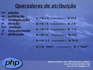 Operadores de atribuição +=   adição -=    subtração *=    multiplicação /=    divisão %=   módulo .=    concatenação  =     atribuição Desenvolvimento web: PHP Orientado à Objeto  Lucas Francisco da Matta Vegi www.mr-bin.blogspot.com $c = $c + 3;     é equivalente a      $c += 3;   $c = $c - 6;      é equivalente a     $c -= 6;   $c = $c * 3;     é equivalente a     $c *= 3;   $c = $c / 5;      é equivalente a     $c /= 5;    $c = $c % 2;    é equivalente a     $c %= 2;   $c = $c ."teste";     é equivalente a     $c .= "teste";   