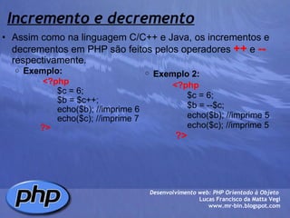 Incremento e decremento Assim como na linguagem C/C++ e Java, os incrementos e decrementos em PHP são feitos pelos operadores  ++  e  --  respectivamente. Exemplo:                      <?php                           $c = 6;                                       $b = $c++;                          echo($b); //imprime 6                          echo($c); //imprime 7                   ?>        Desenvolvimento web: PHP Orientado à Objeto  Lucas Francisco da Matta Vegi www.mr-bin.blogspot.com Exemplo 2:                      <?php                           $c = 6;                                       $b = --$c;                          echo($b); //imprime 5                          echo($c); //imprime 5                   ?> 