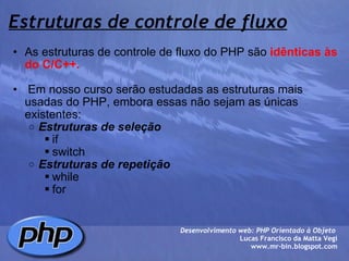 Estruturas de controle de fluxo As estruturas de controle de fluxo do PHP são  idênticas às do C/C++.     Em nosso curso serão estudadas as estruturas mais usadas do PHP, embora essas não sejam as únicas existentes: Estruturas de seleção if switch Estruturas de repetição while for Desenvolvimento web: PHP Orientado à Objeto  Lucas Francisco da Matta Vegi www.mr-bin.blogspot.com 