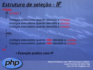 Estrutura de seleção -  IF <?php        if(  condição  )      {          //códigos executados quando atendida a   condição          //códigos executados quando atendida a   condição          //códigos executados quando atendida a   condição      }      else      {          //códigos executados quando   não   atendida a   condição          //códigos executados quando   não   atendida a   condição      } ?> Exemplo prático com IF Desenvolvimento web: PHP Orientado à Objeto  Lucas Francisco da Matta Vegi www.mr-bin.blogspot.com 