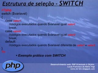 Estrutura de seleção -  SWITCH <?php   switch ($variavel)  {     case  valor1 :          //códigos executados quando $variavel igual   valor1          break;     case  valor2 :          //códigos executados quando $variavel igual   valor2            break;     default:          //códigos executados quando $variavel diferente de   valor1  e  valor2 } ?> Exemplo prático com SWITCH Desenvolvimento web: PHP Orientado à Objeto  Lucas Francisco da Matta Vegi www.mr-bin.blogspot.com 