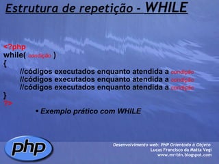 Estrutura de repetição -  WHILE <?php   while(  condição  )  {          //códigos executados enquanto atendida a   condição          //códigos executados enquanto atendida a   condição          //códigos executados enquanto atendida a   condição } ?> Exemplo prático com WHILE Desenvolvimento web: PHP Orientado à Objeto  Lucas Francisco da Matta Vegi www.mr-bin.blogspot.com 