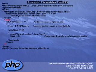 Exemplo comando WHILE <html> <head><title>Exemplo WHILE - Curso Desenvolvimento Web: PHP orientado à objetos</title></head> <body>     <form action="exemplo_while.php" method="post" name="teste_while">         Dado:<input type="text" name="dado" size="10"><br>                  <input type="submit" value="Enviar">         </form>      <?php         if($_POST[dado] != "")             //testa se o usuário digitou o dado         {             $aux = $_POST[dado];        //variável auxiliar recebe o valor digitado                          while($aux <= 50)                         {                                 echo("Variável auxiliar: ".$aux."<br>");                 $aux += 2;                                              //soma mais 2 ao valor atual da variável auxiliar                                              }//end while                     }//end if      ?> </body> </html> <!-- nome do arquivo exemplo_while.php --> Desenvolvimento web: PHP Orientado à Objeto  Lucas Francisco da Matta Vegi www.mr-bin.blogspot.com 