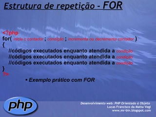 Estrutura de repetição -  FOR <?php   for(   inicia o contador  ;  condição  ;  incrementa ou decrementa contador   )   {      //códigos executados enquanto atendida a   condição      //códigos executados enquanto atendida a   condição      //códigos executados enquanto atendida a   condição  } ?> Exemplo prático com FOR Desenvolvimento web: PHP Orientado à Objeto  Lucas Francisco da Matta Vegi www.mr-bin.blogspot.com 