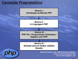Conteúdo Programático - Módulo I - Introdução ao Mundo PHP - Módulo II -  A Linguagem PHP   - Módulo III - PHP OO - Programação Orientada à Objetos com PHP - Módulo IV -   Solução para os dados voláteis: Sessão Desenvolvimento web: PHP Orientado à Objeto  Lucas Francisco da Matta Vegi www.mr-bin.blogspot.com 
