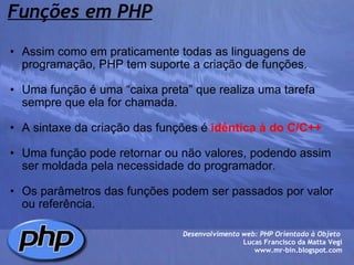 Funções em PHP Assim como em praticamente todas as linguagens de programação, PHP tem suporte a criação de funções.   Uma função é uma “caixa preta” que realiza uma tarefa sempre que ela for chamada.    A sintaxe da criação das funções é  idêntica à do C/C++     Uma função pode retornar ou não valores, podendo assim ser moldada pela necessidade do programador.   Os parâmetros das funções podem ser passados por valor ou referência.            Desenvolvimento web: PHP Orientado à Objeto  Lucas Francisco da Matta Vegi www.mr-bin.blogspot.com 