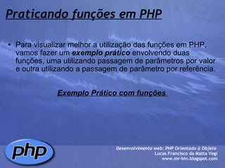 Praticando funções em PHP Para visualizar melhor a utilização das funções em PHP, vamos fazer um  exemplo prático  envolvendo duas funções, uma utilizando passagem de parâmetros por valor e outra utilizando a passagem de parâmetro por referência.     Exemplo Prático com funções  Desenvolvimento web: PHP Orientado à Objeto  Lucas Francisco da Matta Vegi www.mr-bin.blogspot.com 