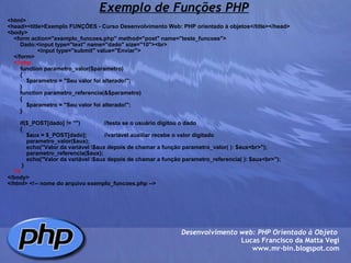 Exemplo de Funções PHP <html> <head><title>Exemplo FUNÇÕES - Curso Desenvolvimento Web: PHP orientado à objetos</title></head> <body>     <form action="exemplo_funcoes.php" method="post" name="teste_funcoes">         Dado:<input type="text" name="dado" size="10"><br>                    <input type="submit" value="Enviar">         </form>      <?php         function parametro_valor($parametro)         {             $parametro = "Seu valor foi alterado!";         }         function parametro_referencia(&$parametro)         {             $parametro = "Seu valor foi alterado!";         }                  if($_POST[dado] != "")               //testa se o usuário digitou o dado         {             $aux = $_POST[dado];           //variável auxiliar recebe o valor digitado                         parametro_valor($aux);                     echo("Valor da variável \$aux depois de chamar a função parametro_valor( ): $aux<br>");                         parametro_referencia($aux);                 echo("Valor da variável \$aux depois de chamar a função parametro_referencia( ): $aux<br>");                                  }      ?> </body> </html> <!-- nome do arquivo exemplo_funcoes.php --> Desenvolvimento web: PHP Orientado à Objeto  Lucas Francisco da Matta Vegi www.mr-bin.blogspot.com 