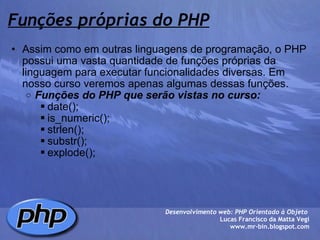 Funções próprias do PHP Assim como em outras linguagens de programação, o PHP possui uma vasta quantidade de funções próprias da linguagem para executar funcionalidades diversas. Em nosso curso veremos apenas algumas dessas funções. Funções do PHP que serão vistas no curso: date(); is_numeric(); strlen(); substr(); explode();  Desenvolvimento web: PHP Orientado à Objeto  Lucas Francisco da Matta Vegi www.mr-bin.blogspot.com 