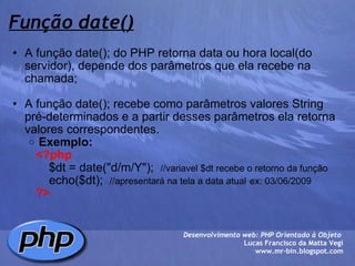 Função date() A função date(); do PHP retorna data ou hora local(do servidor), depende dos parâmetros que ela recebe na chamada;   A função date(); recebe como parâmetros valores String pré-determinados e a partir desses parâmetros ela retorna valores correspondentes. Exemplo:          <?php              $dt = date("d/m/Y");   //variavel $dt recebe o retorno da função              echo($dt);   //apresentará na tela a data atual   ex: 03/06/2009            ?> Desenvolvimento web: PHP Orientado à Objeto  Lucas Francisco da Matta Vegi www.mr-bin.blogspot.com 