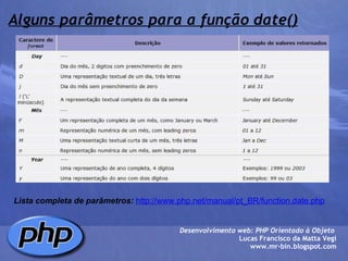 Alguns parâmetros para a função date() Lista completa de parâmetros:   http://www.php.net/manual/pt_BR/function.date.php Desenvolvimento web: PHP Orientado à Objeto  Lucas Francisco da Matta Vegi www.mr-bin.blogspot.com 