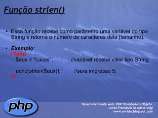 Função strlen() Essa função recebe como parâmetro uma variável do tipo String e retorna o número de caracteres dela (tamanho).   Exemplo:      <?php          $aux = "Lucas";            //variável recebe valor tipo String            echo(strlen($aux));         //será impresso 5;      ?> Desenvolvimento web: PHP Orientado à Objeto  Lucas Francisco da Matta Vegi www.mr-bin.blogspot.com 