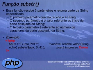 Função substr() Essa função recebe 3 parâmetros e retorna parte da String especificada. O primeiro parâmetro que ela recebe é a String; O segundo parâmetro é o valor referente ao inicio da parte desejada da String; O terceiro parâmetro é referente ao número de caracteres da parte desejada da String;   Exemplo      <?php          $aux = "Curso PHP!";           //variável recebe valor String          echo( substr($aux, 0, 4) );             //será impresso  Curso      ?> Desenvolvimento web: PHP Orientado à Objeto  Lucas Francisco da Matta Vegi www.mr-bin.blogspot.com 