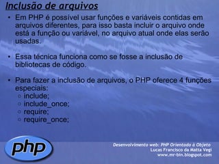 Inclusão de arquivos Em PHP é possível usar funções e variáveis contidas em arquivos diferentes, para isso basta incluir o arquivo onde está a função ou variável, no arquivo atual onde elas serão usadas.   Essa técnica funciona como se fosse a inclusão de bibliotecas de código.   Para fazer a inclusão de arquivos, o PHP oferece 4 funções especiais: include; include_once; require; require_once;   Desenvolvimento web: PHP Orientado à Objeto  Lucas Francisco da Matta Vegi www.mr-bin.blogspot.com 