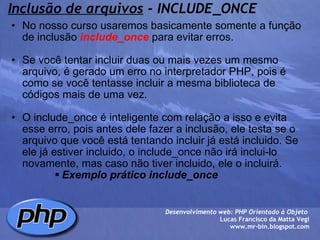 Inclusão de arquivos  - INCLUDE_ONCE No nosso curso usaremos basicamente somente a função de inclusão  include_once  para evitar erros.   Se você tentar incluir duas ou mais vezes um mesmo arquivo, é gerado um erro no interpretador PHP, pois é como se você tentasse incluir a mesma biblioteca de códigos mais de uma vez.   O include_once é inteligente com relação a isso e evita esse erro, pois antes dele fazer a inclusão, ele testa se o arquivo que você está tentando incluir já está incluido. Se ele já estiver incluido, o include_once não irá inclui-lo novamente, mas caso não tiver incluido, ele o incluirá.  Exemplo prático include_once  Desenvolvimento web: PHP Orientado à Objeto  Lucas Francisco da Matta Vegi www.mr-bin.blogspot.com 