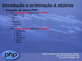 Introdução a orientação à objetos Exemplo de classe PHP: Uma  classe pessoa  possui os  atributos : nome cpf rg telefone endereço email    Uma  classe pessoa  possui os  métodos : construtor SETs GETs cadastrar altera exclui Desenvolvimento web: PHP Orientado à Objeto  Lucas Francisco da Matta Vegi www.mr-bin.blogspot.com 