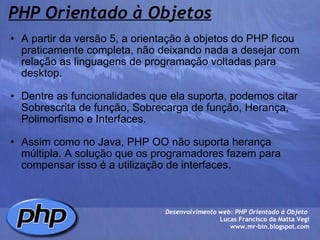 PHP Orientado à Objetos A partir da versão 5, a orientação à objetos do PHP ficou praticamente completa, não deixando nada a desejar com relação as linguagens de programação voltadas para desktop.   Dentre as funcionalidades que ela suporta, podemos citar Sobrescrita de função, Sobrecarga de função, Herança, Polimorfismo e Interfaces.   Assim como no Java, PHP OO não suporta herança múltipla. A solução que os programadores fazem para compensar isso é a utilização de interfaces.  Desenvolvimento web: PHP Orientado à Objeto  Lucas Francisco da Matta Vegi www.mr-bin.blogspot.com 