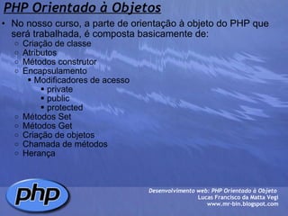PHP Orientado à Objetos No nosso curso, a parte de orientação à objeto do PHP que será trabalhada, é composta basicamente de: Criação de classe Atributos Métodos construtor Encapsulamento  Modificadores de acesso  private  public  protected Métodos Set Métodos Get Criação de objetos Chamada de métodos Herança Desenvolvimento web: PHP Orientado à Objeto  Lucas Francisco da Matta Vegi www.mr-bin.blogspot.com 