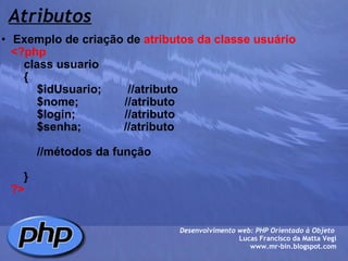 Atributos Exemplo de criação de  atributos da classe usuário      <?php          class usuario          {              $idUsuario;        //atributo              $nome;              //atributo              $login;               //atributo              $senha;             //atributo              //métodos da função          }      ?> Desenvolvimento web: PHP Orientado à Objeto  Lucas Francisco da Matta Vegi www.mr-bin.blogspot.com 