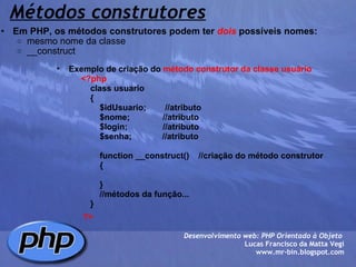 Métodos construtores Em PHP, os métodos construtores podem ter  dois  possíveis nomes: mesmo nome da classe __construct  Desenvolvimento web: PHP Orientado à Objeto  Lucas Francisco da Matta Vegi www.mr-bin.blogspot.com Exemplo de criação do  método construtor da classe usuário              <?php                  class usuario                  {                      $idUsuario;        //atributo                      $nome;              //atributo                      $login;               //atributo                      $senha;             //atributo                                    function __construct()    //criação do método construtor                      {                        }                                  //métodos da função...                  }           ?> 